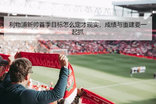 利物浦新帅首季目标怎么定才现实，成绩与重建要一起抓 - yuntiyu